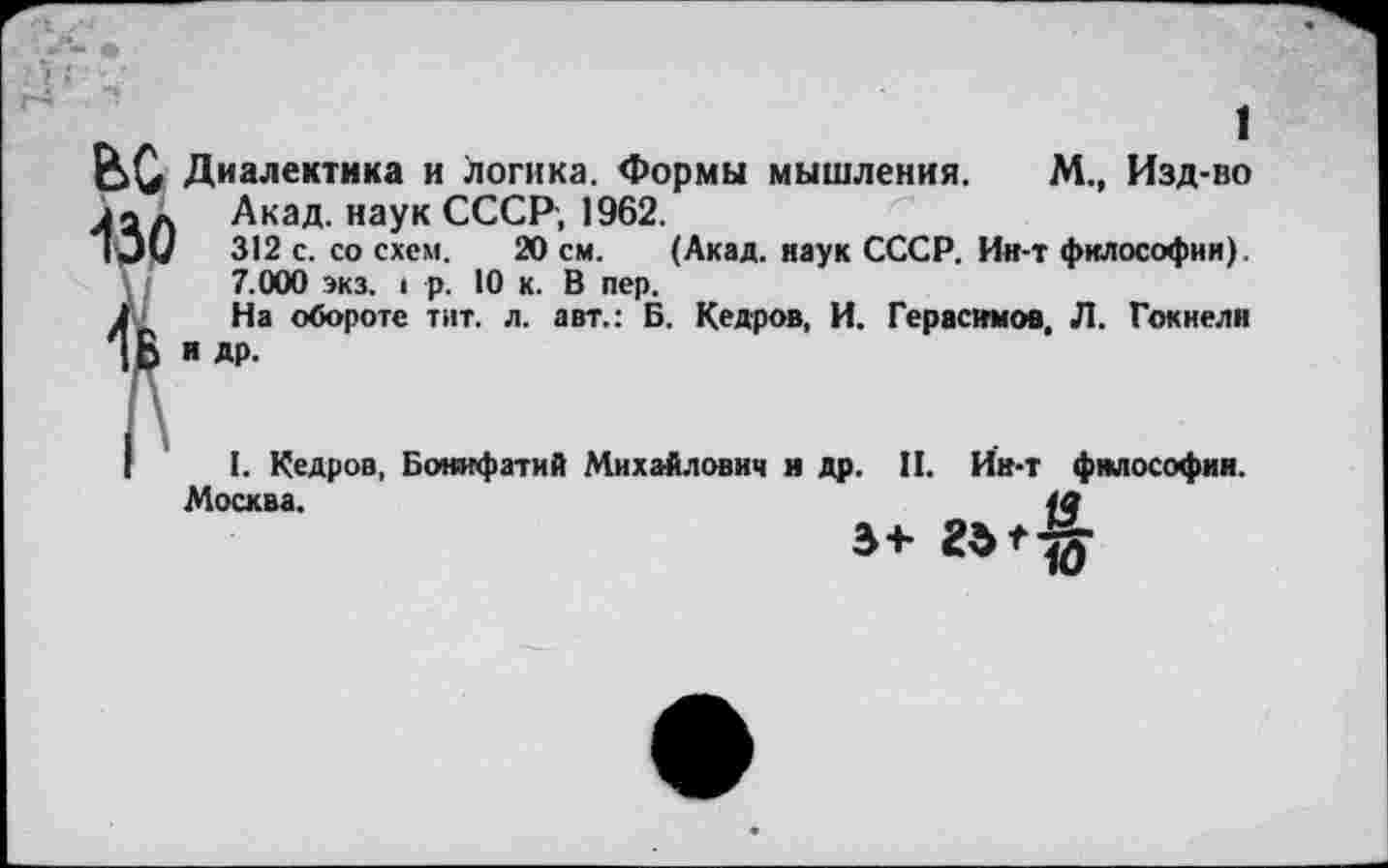 ﻿1
Диалектика и логика. Формы мышления. М., Изд-во л а л Акад, наук СССР, 1962.
IЭм 312 с. со схем. 20 см. (Акад, наук СССР. Ин-т философии).
7.000 экз. I р. 10 к. В пер.
На обороте тит. л. авт.: Б. Кедров, И. Герасимов, Л. Гокнели и Др.
I. Кедров, Бонифатий Михайлович и др. II. Ин-т философии.
Москва.	4а
»+ 23^